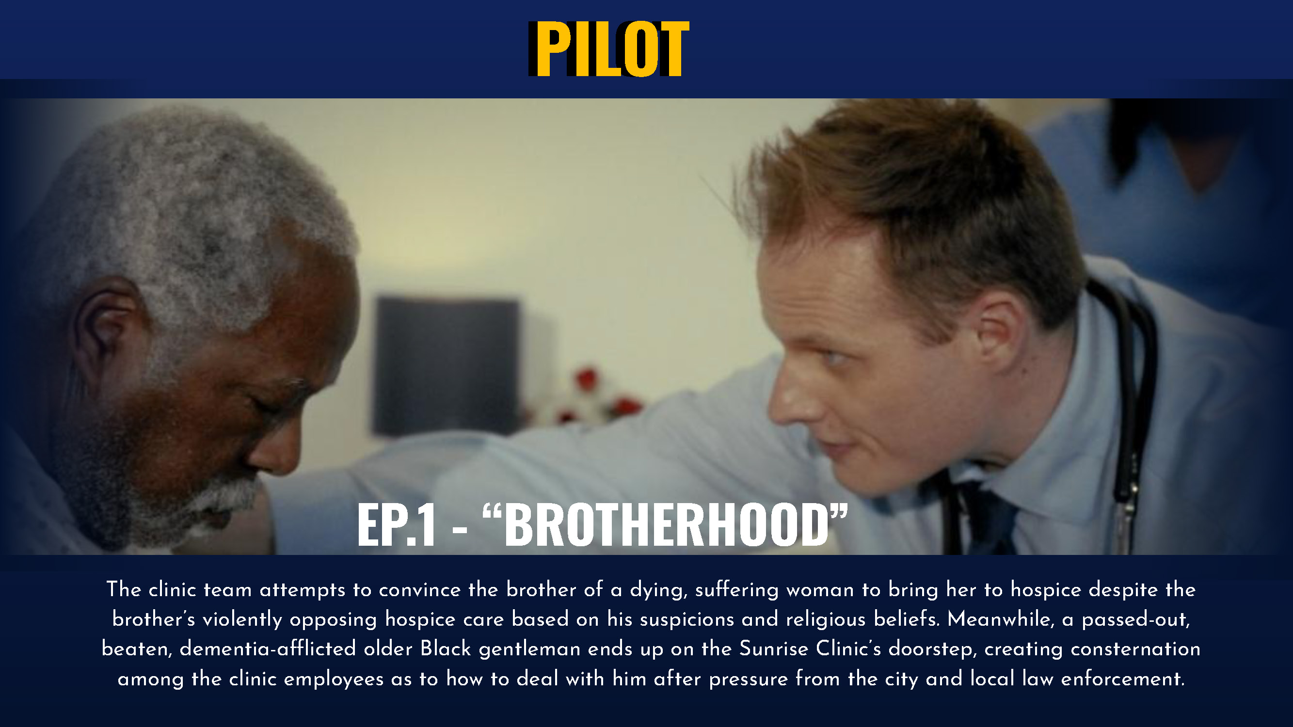 Episode 1 The clinic team attempts to convince the brother of a dying, suffering woman to bring her to hospice despite the brother’s violently opposing hospice care based on his suspicions and religious beliefs. Meanwhile, a passed-out, beaten, dementia-afflicted older Black gentleman ends up on the Sunrise Clinic’s doorstep, creating consternation among the clinic employees as to how to deal with him after pressure from the city and local law enforcement.