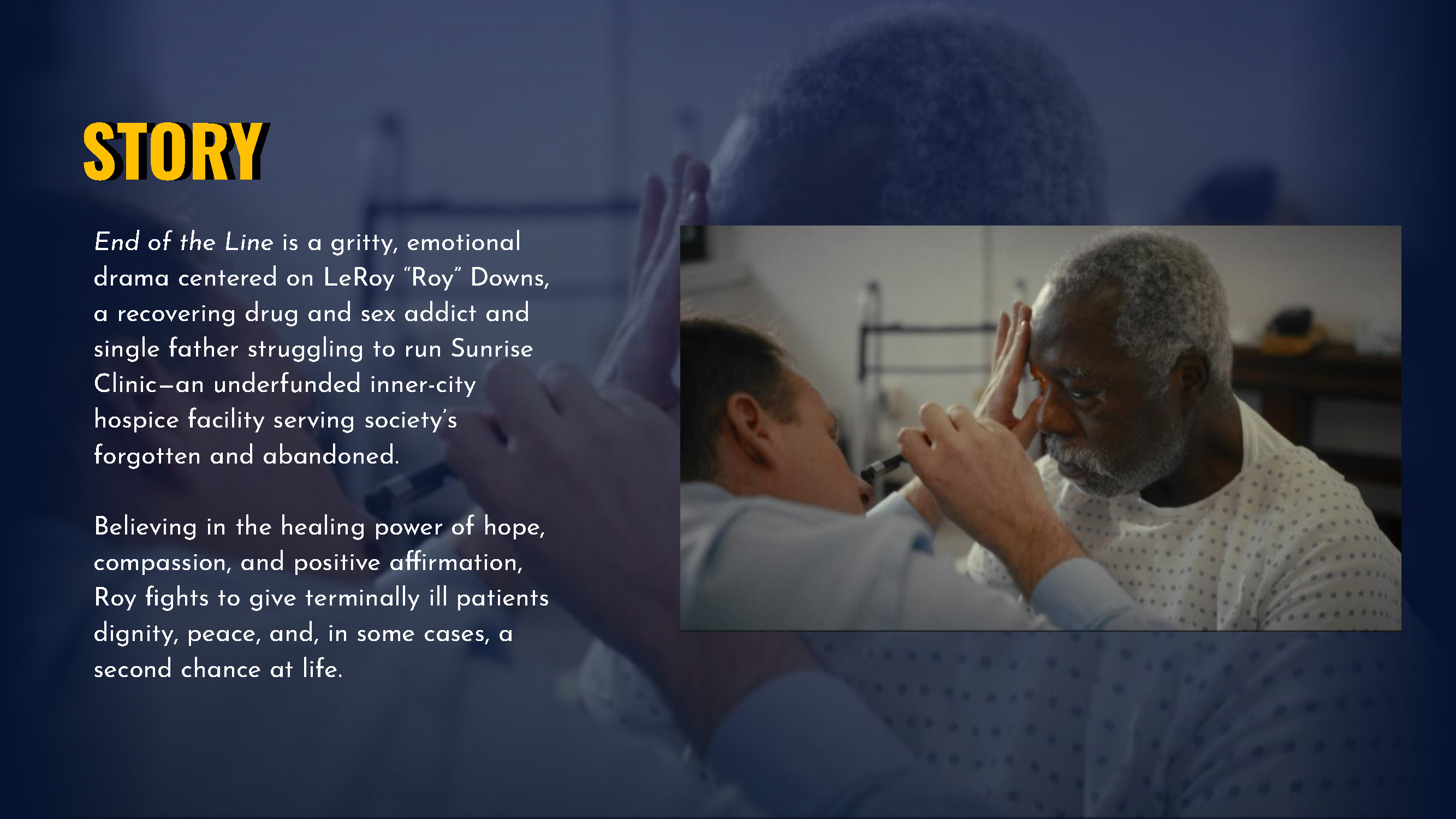 Story End of the Line is a gritty, emotional drama centered on LeRoy “Roy” Downs, a recovering drug and sex addict and single father struggling to run Sunrise Clinic—an underfunded inner-city hospice facility serving society’s forgotten and abandoned. Believing in the healing power of hope, compassion, and positive affirmation, Roy fights to give terminally ill patients dignity, peace, and, in some cases, a second chance at life