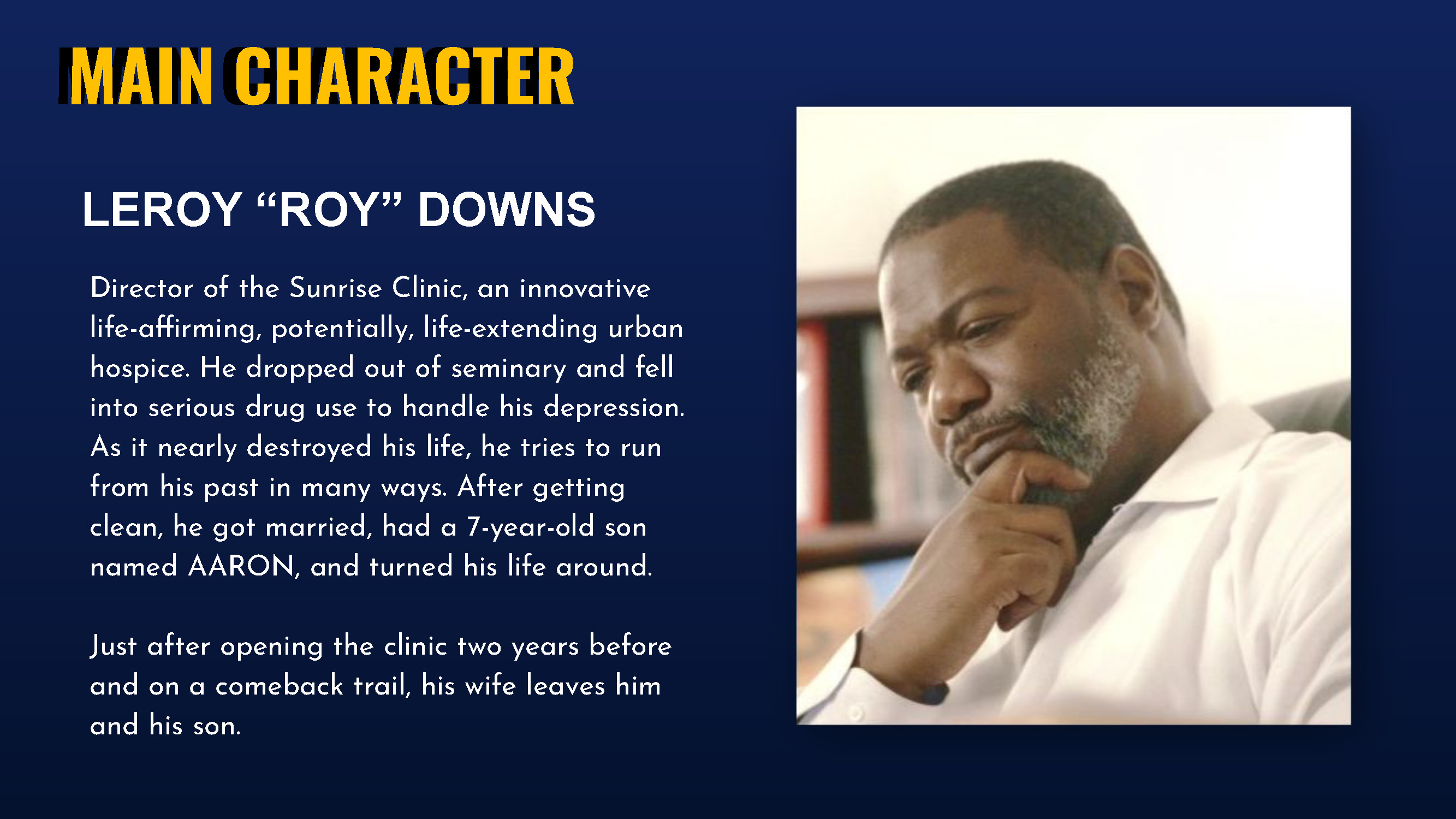 Main Character LEROY “ROY” DOWNS Director of the Sunrise Clinic, an innovative life-affirming, potentially, life-extending urban hospice. He dropped out of seminary and fell into serious drug use to handle his depression. As it nearly destroyed his life, he tries to run from his past in many ways. After getting clean, he got married, had a 7-year-old son named AARON, and turned his life around. Just after opening the clinic two years before and on a comeback trail, his wife leaves him and his son.