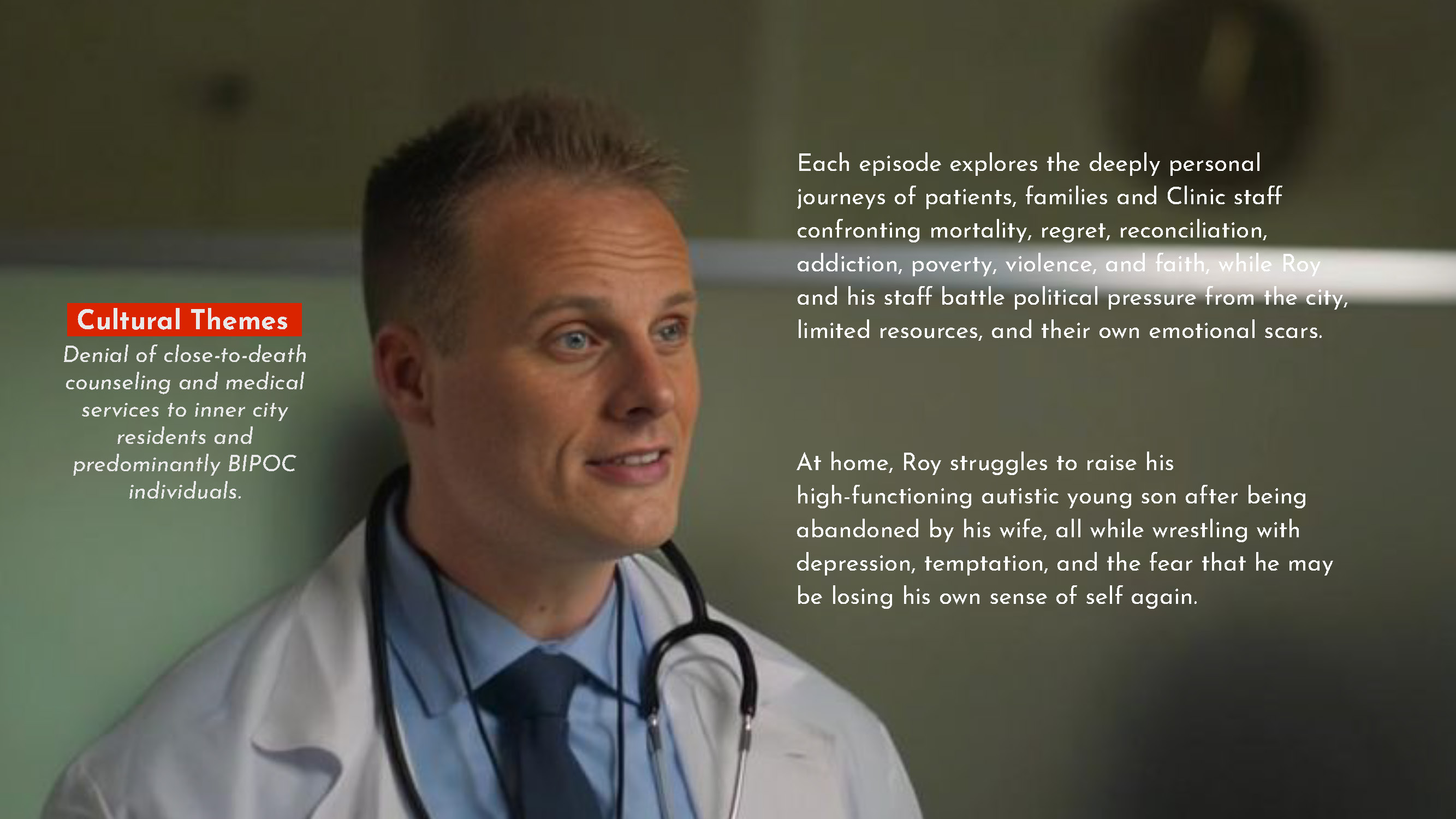 Cultural Themes . Denial of close-to-death counseling and medical services to inner city residents and predominantly BIPOC individuals. ach episode explores the deeply personal journeys of patients, families and Clinic staff confronting mortality, regret, reconciliation, addiction, poverty, violence, and faith, while Roy and his staff battle political pressure from the city, limited resources, and their own emotional scars. At home, Roy struggles to raise his high-functioning autistic young son after being abandoned by his wife, all while wrestling with depression, temptation, and the fear that he may be losing his own sense of self again