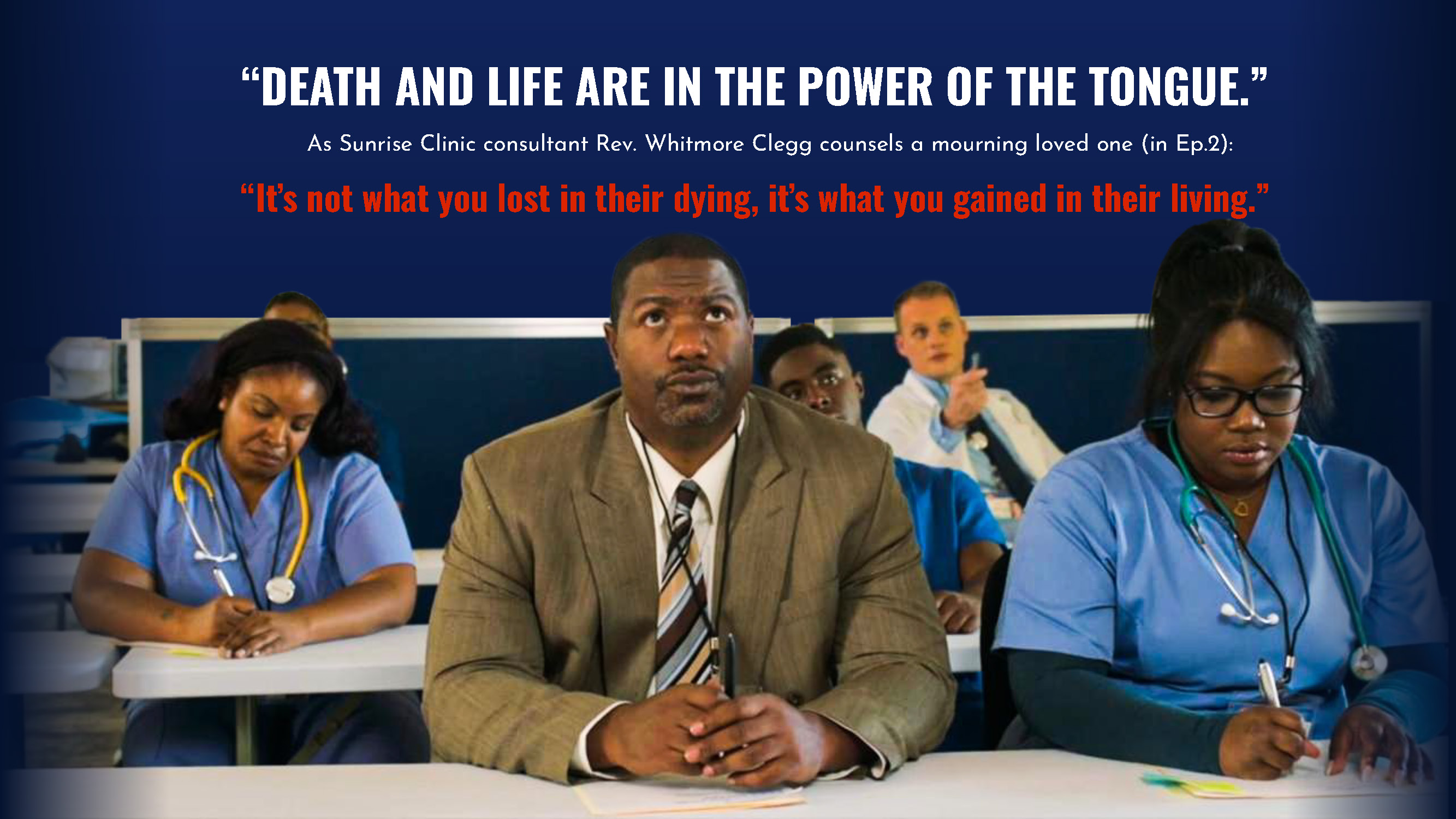 “DEATH AND LIFE ARE IN THE POWER OF THE TONGUE.” As Sunrise Clinic consultant Rev. Whitmore Clegg counsels a mourning loved one (in Ep.2): “It’s not what you lost in their dying, it’s what you gained in their living.”
