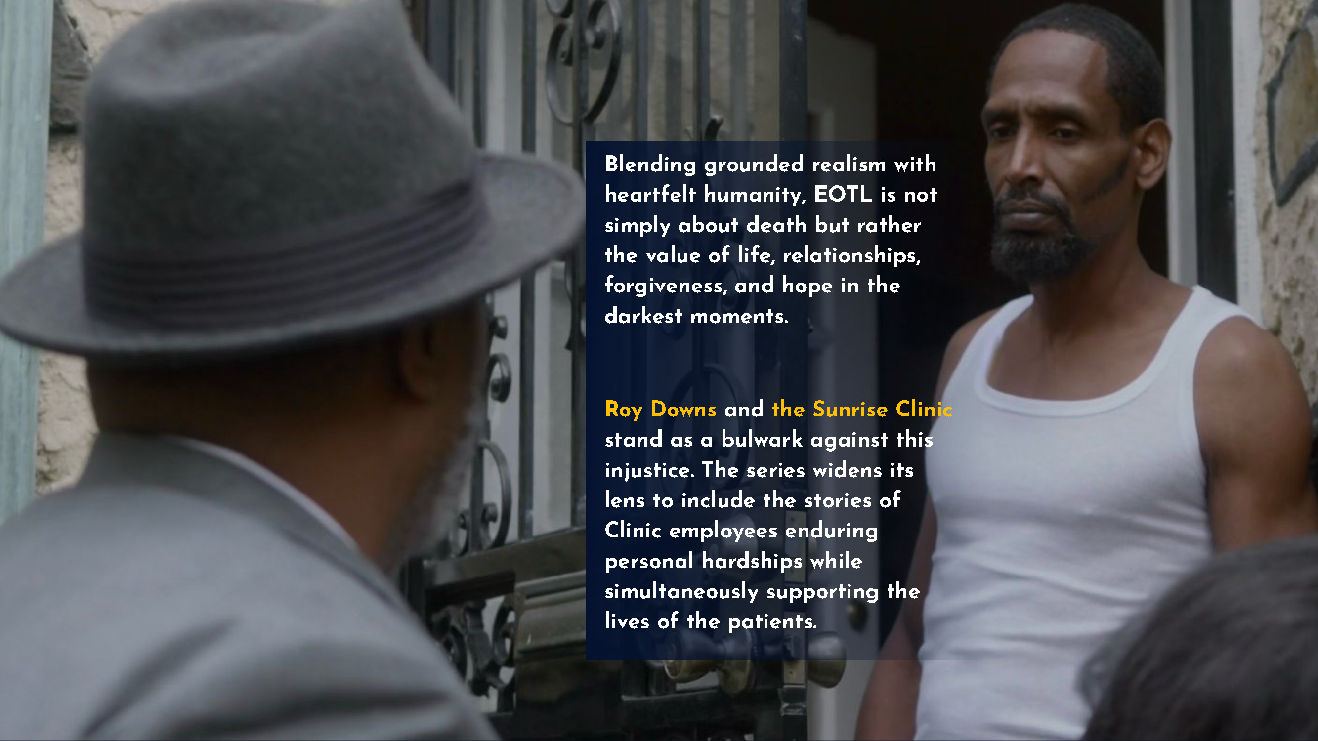 Blending grounded realism with heartfelt humanity, EOTL is not simply about death but rather the value of life, relationships, forgiveness, and hope in the darkest moments. Roy Downs and the Sunrise Clinic stand as a bulwark against this injustice. The series widens its lens to include the stories of Clinic employees enduring personal hardships while simultaneously supporting the lives of the patients.
