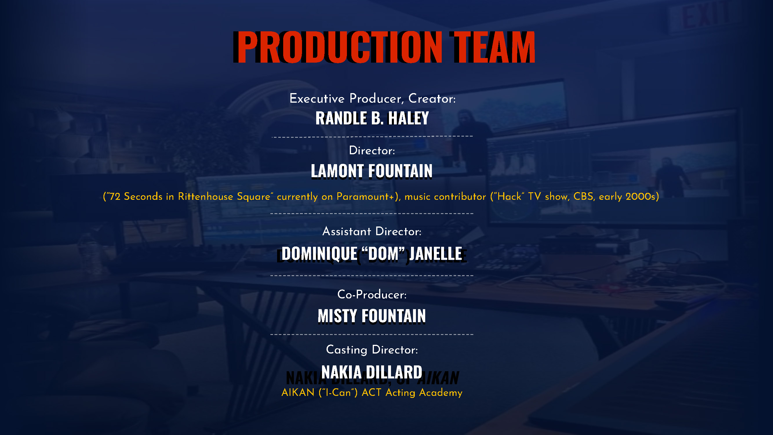 Production team xecutive Producer, Creator: RANDLE B. HALEY RANDLE B. HALEY Director: LAMONT FOUNTAIN LAMONT FOUNTAIN (“72 Seconds in Rittenhouse Square” currently on Paramount+), music contributor (“Hack” TV show, CBS, early 2000s) Assistant Director: DOMINIQUE “DOM” JANELLE DOMINIQUE (“DOM”) JANELLE Co-Producer: MISTY FOUNTAIN MISTY FOUNTAIN Casting Director: NAKIA DILLARD NAKIA DILLARD, OF AIKAN AIKAN (“I-Can”) ACT Acting Academy