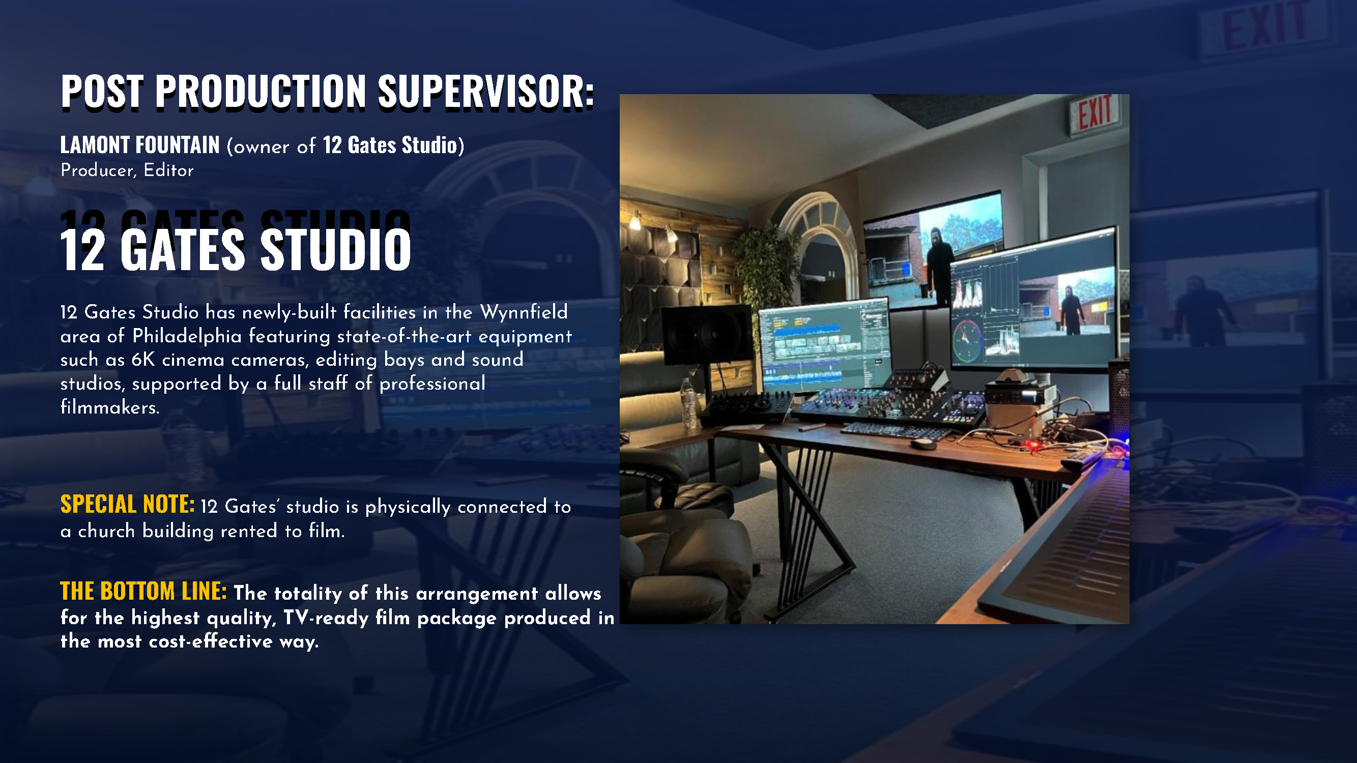 POST PRODUCTION SUPERVISOR: LAMONT FOUNTAIN (owner of 12 Gates Studio) Producer, Editor 12 GATES STUDIO 12 GATES STUDIO 12 Gates Studio has newly-built facilities in the Wynnfield area of Philadelphia featuring state-of-the-art equipment such as 6K cinema cameras, editing bays and sound studios, supported by a full staff of professional filmmakers. SPECIAL NOTE: 12 Gates’ studio is physically connected to a church building rented to film. THE BOTTOM LINE: The totality of this arrangement allows for the highest quality, TV-ready film package produced in the most cost-effective way