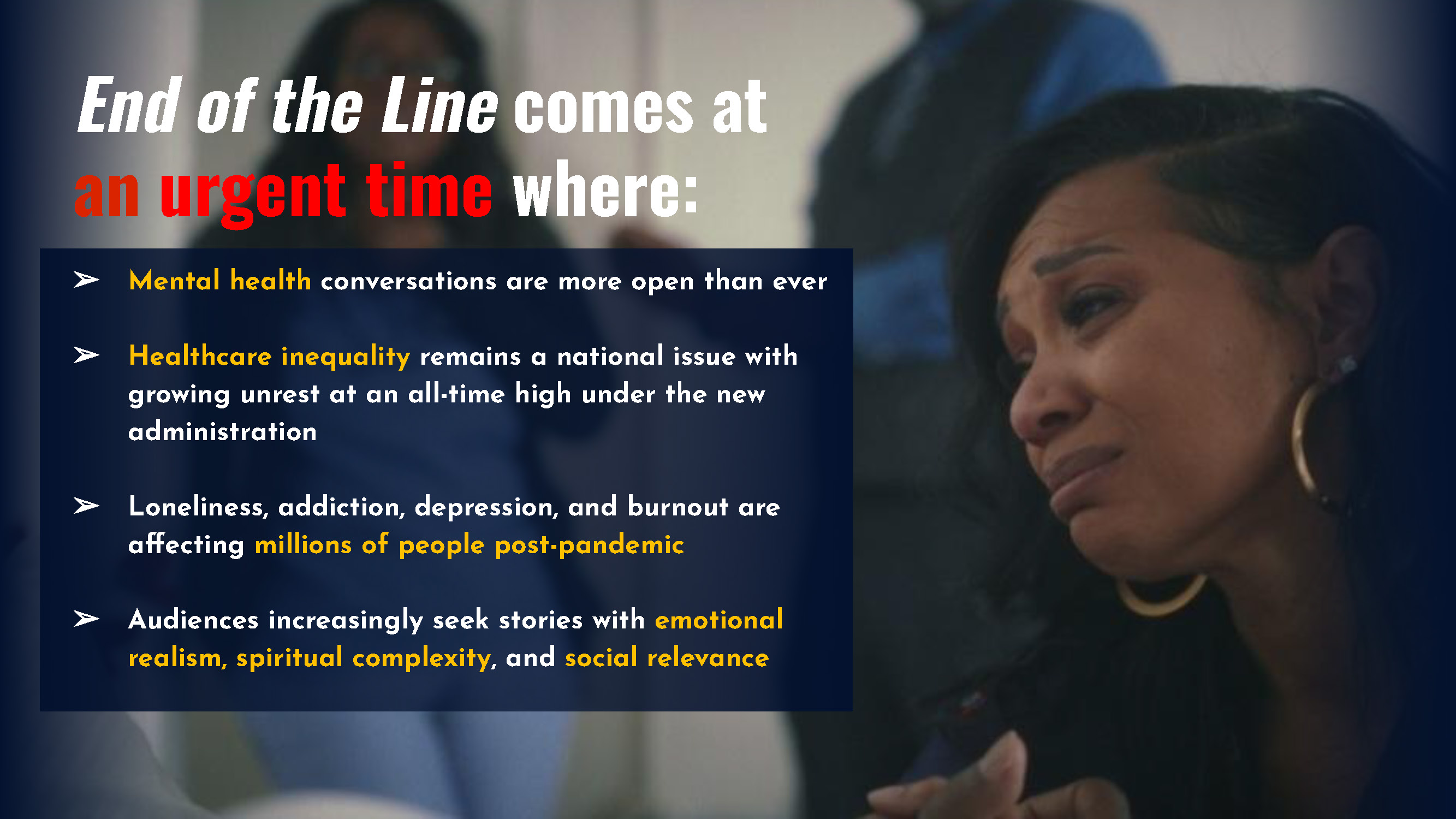 End of the Line comes at an urgent time where: ➢ Mental health conversations are more open than ever ➢ Healthcare inequality remains a national issue with growing unrest at an all-time high under the new administration ➢ Loneliness, addiction, depression, and burnout are affecting millions of people post-pandemic ➢ Audiences increasingly seek stories with emotional realism, spiritual complexity, and social relevance